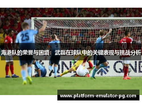 海港队的荣誉与困境：武磊在球队中的关键表现与挑战分析