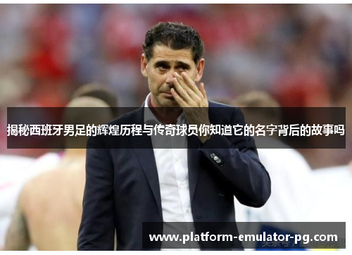 揭秘西班牙男足的辉煌历程与传奇球员你知道它的名字背后的故事吗