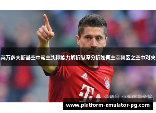 莱万多夫斯基空中霸主头球能力解析纵深分析如何主宰禁区之空中对决