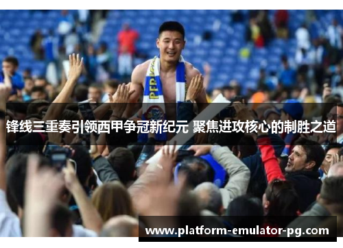 锋线三重奏引领西甲争冠新纪元 聚焦进攻核心的制胜之道