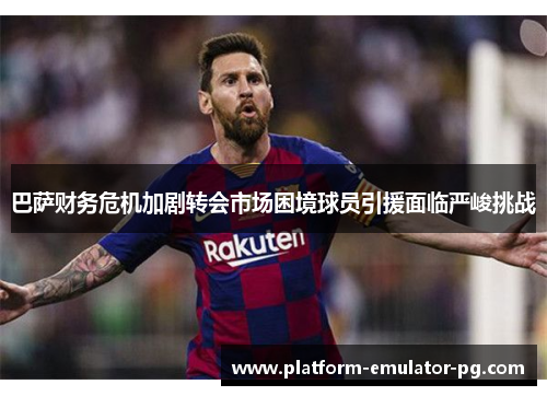 巴萨财务危机加剧转会市场困境球员引援面临严峻挑战