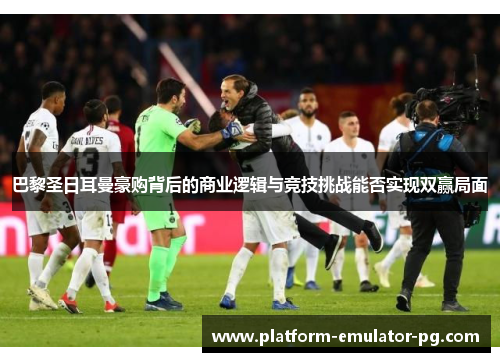 巴黎圣日耳曼豪购背后的商业逻辑与竞技挑战能否实现双赢局面