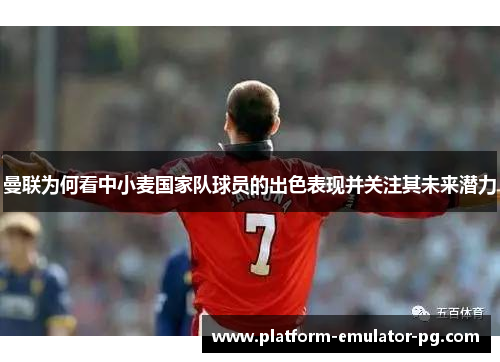 曼联为何看中小麦国家队球员的出色表现并关注其未来潜力