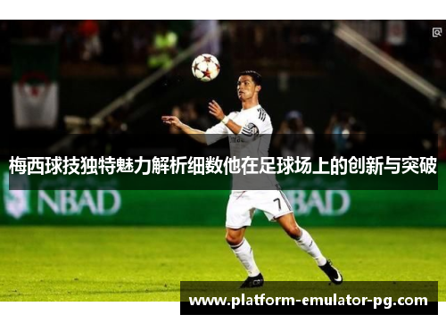 梅西球技独特魅力解析细数他在足球场上的创新与突破