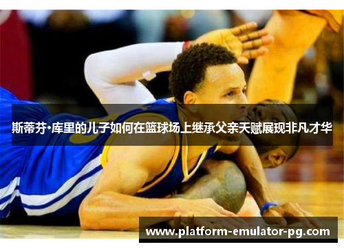 斯蒂芬·库里的儿子如何在篮球场上继承父亲天赋展现非凡才华