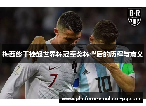 梅西终于捧起世界杯冠军奖杯背后的历程与意义