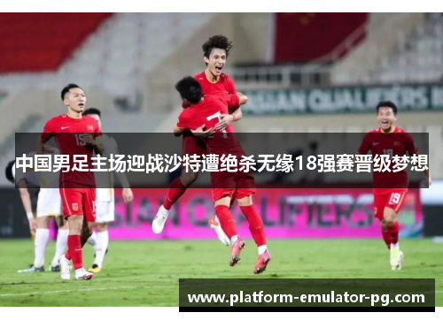 中国男足主场迎战沙特遭绝杀无缘18强赛晋级梦想