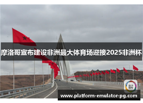 摩洛哥宣布建设非洲最大体育场迎接2025非洲杯