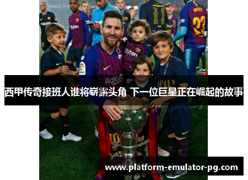 西甲传奇接班人谁将崭露头角 下一位巨星正在崛起的故事