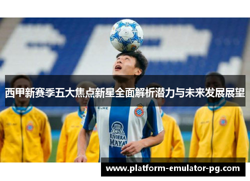 西甲新赛季五大焦点新星全面解析潜力与未来发展展望