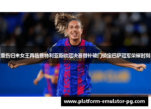 重伤归来女王再临普特利亚斯欧冠决赛替补破门锁定巴萨冠军荣耀时刻